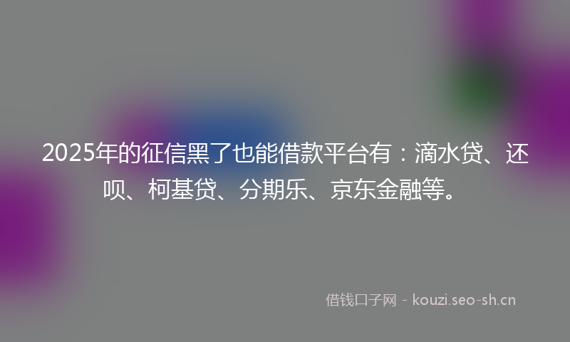 2025年的征信黑了也能借款平台有：滴水贷、还呗、柯基贷、分期乐、京东金融等。