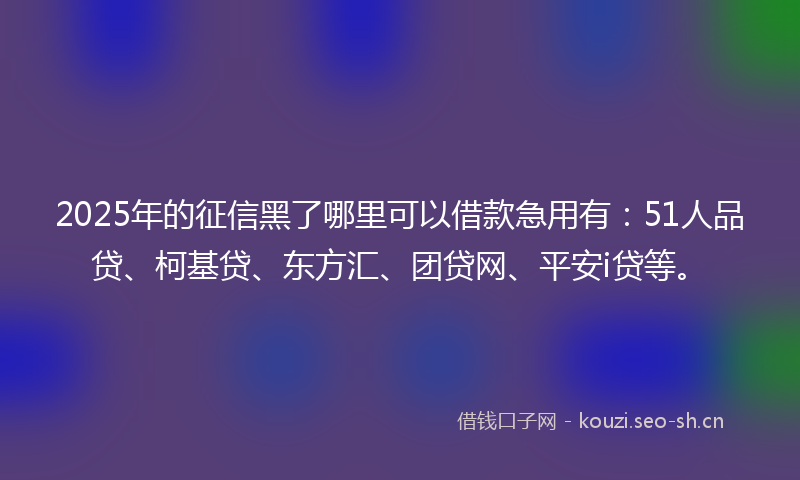 2025年的征信黑了哪里可以借款急用有：51人品贷、柯基贷、东方汇、团贷网、平安i贷等。
