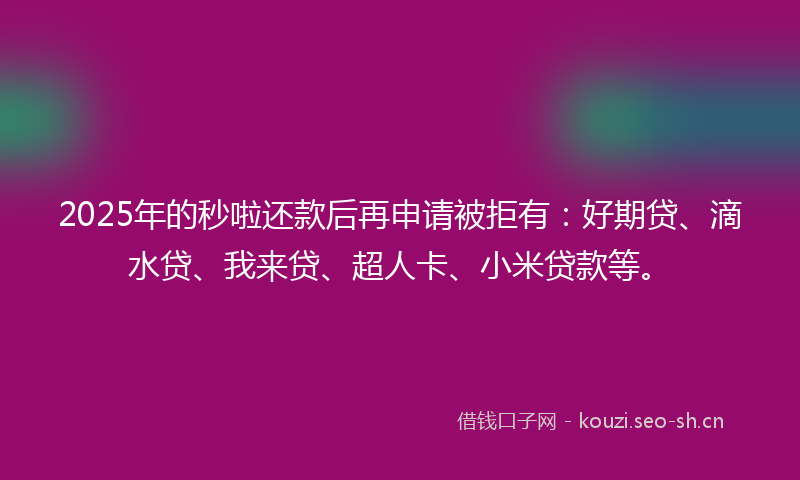2025年的秒啦还款后再申请被拒有：好期贷、滴水贷、我来贷、超人卡、小米贷款等。