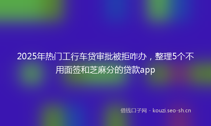 2025年热门工行车贷审批被拒咋办，整理5个不用面签和芝麻分的贷款app