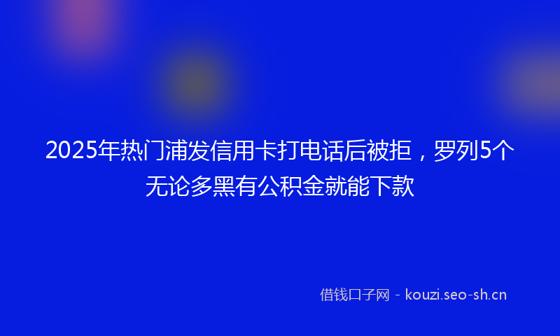 2025年热门浦发信用卡打电话后被拒，罗列5个无论多黑有公积金就能下款