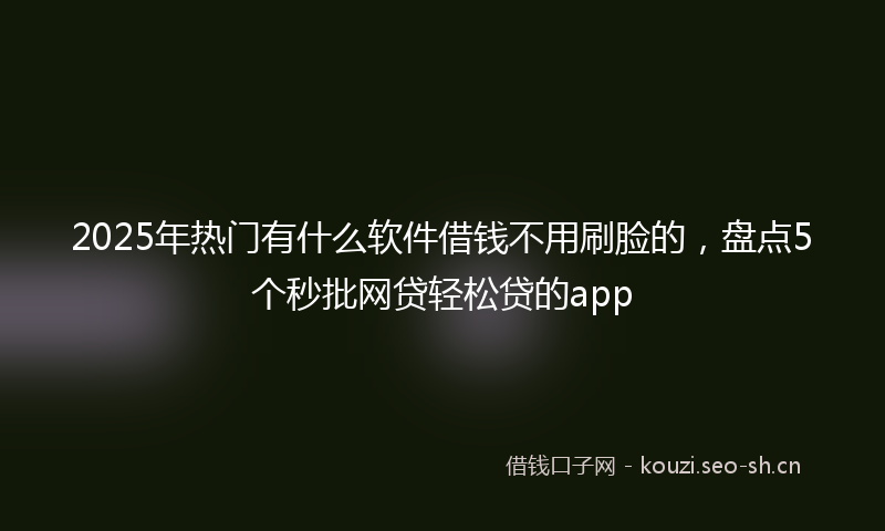2025年热门有什么软件借钱不用刷脸的，盘点5个秒批网贷轻松贷的app