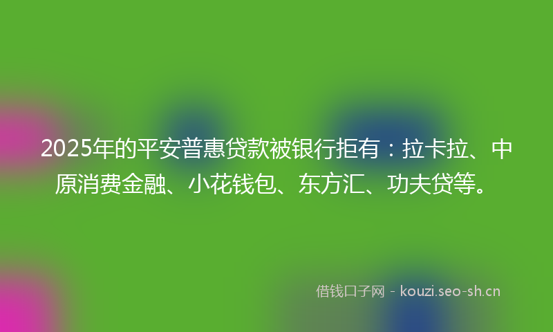2025年的平安普惠贷款被银行拒有：拉卡拉、中原消费金融、小花钱包、东方汇、功夫贷等。