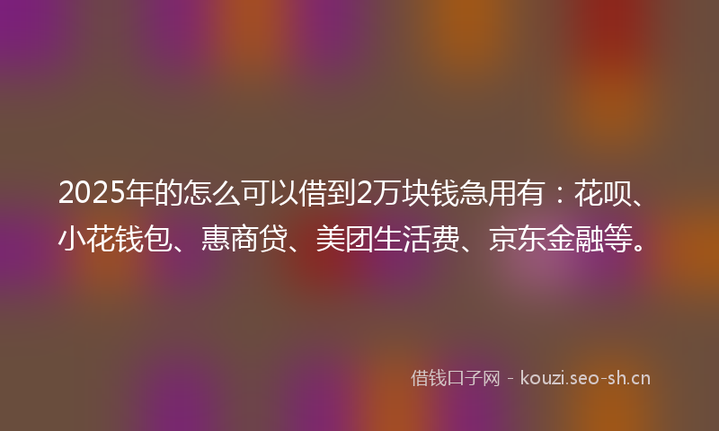 2025年的怎么可以借到2万块钱急用有：花呗、小花钱包、惠商贷、美团生活费、京东金融等。