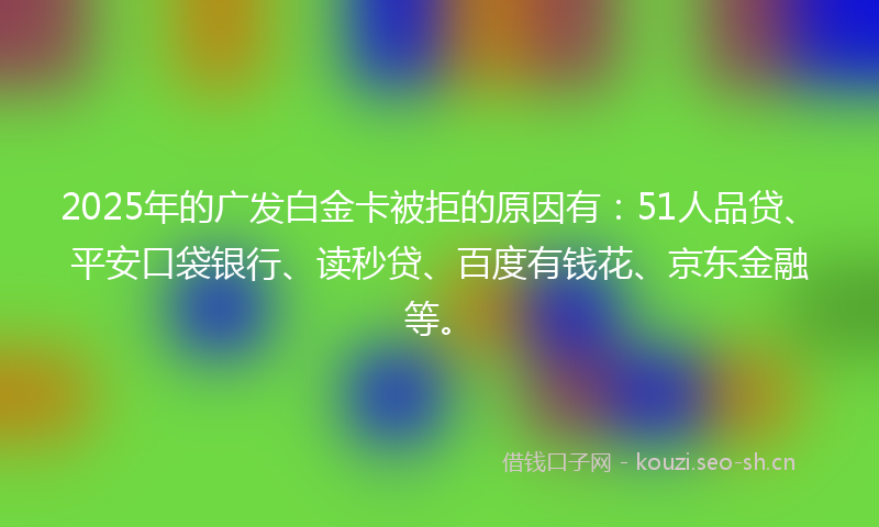 2025年的广发白金卡被拒的原因有：51人品贷、平安口袋银行、读秒贷、百度有钱花、京东金融等。