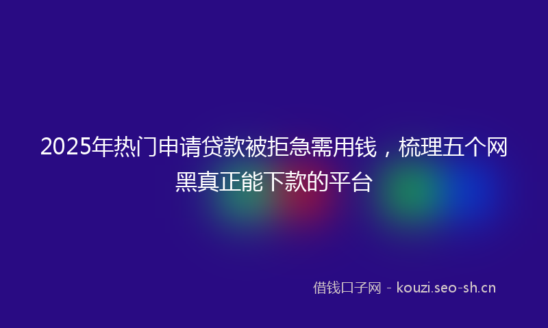 2025年热门申请贷款被拒急需用钱，梳理五个网黑真正能下款的平台
