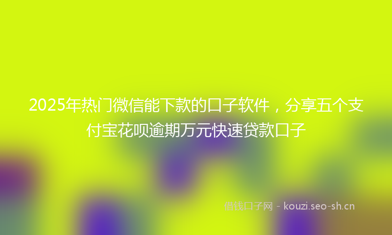 2025年热门微信能下款的口子软件，分享五个支付宝花呗逾期万元快速贷款口子