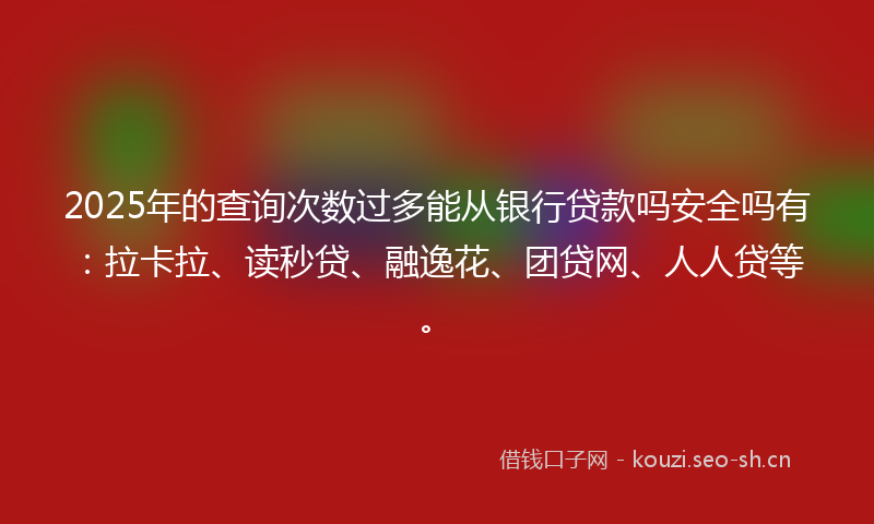 2025年的查询次数过多能从银行贷款吗安全吗有：拉卡拉、读秒贷、融逸花、团贷网、人人贷等。