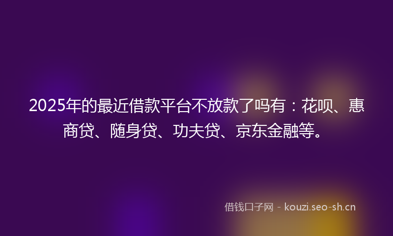 2025年的最近借款平台不放款了吗有：花呗、惠商贷、随身贷、功夫贷、京东金融等。