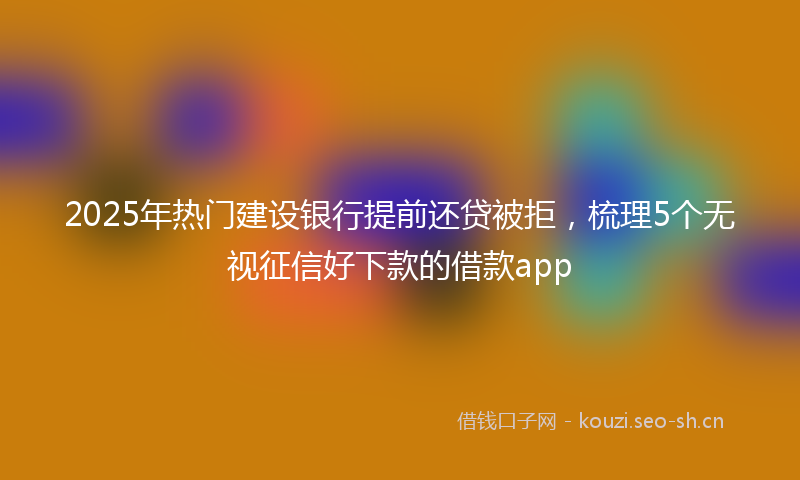 2025年热门建设银行提前还贷被拒，梳理5个无视征信好下款的借款app