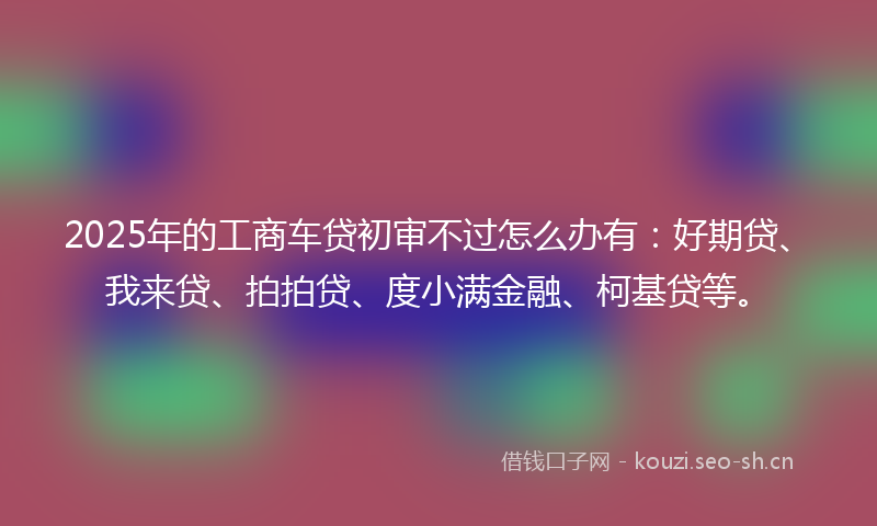 2025年的工商车贷初审不过怎么办有：好期贷、我来贷、拍拍贷、度小满金融、柯基贷等。