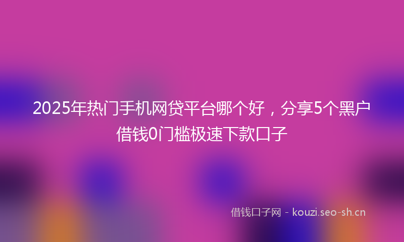 2025年热门手机网贷平台哪个好，分享5个黑户借钱0门槛极速下款口子