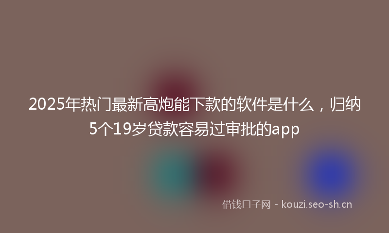 2025年热门最新高炮能下款的软件是什么，归纳5个19岁贷款容易过审批的app