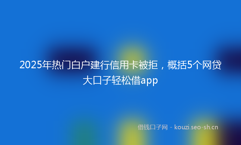 2025年热门白户建行信用卡被拒，概括5个网贷大口子轻松借app