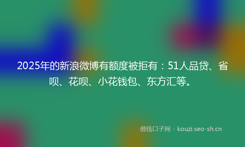 2025年的新浪微博有额度被拒有：51人品贷、省呗、花呗、小花钱包、东方汇等。