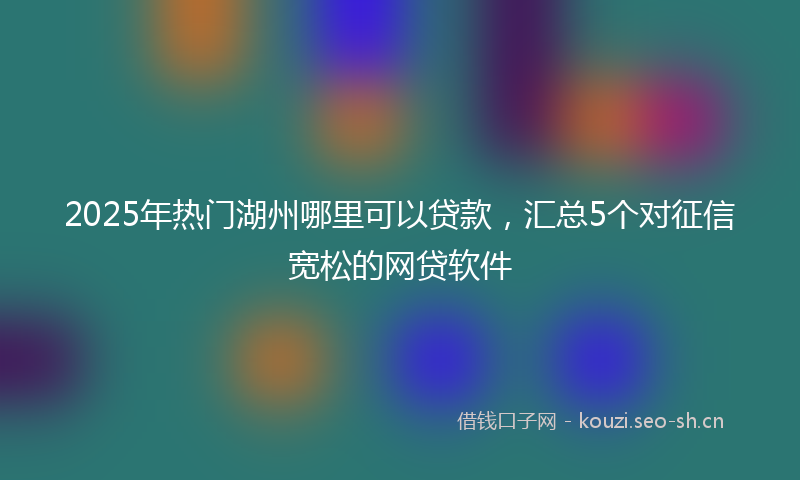 2025年热门湖州哪里可以贷款，汇总5个对征信宽松的网贷软件