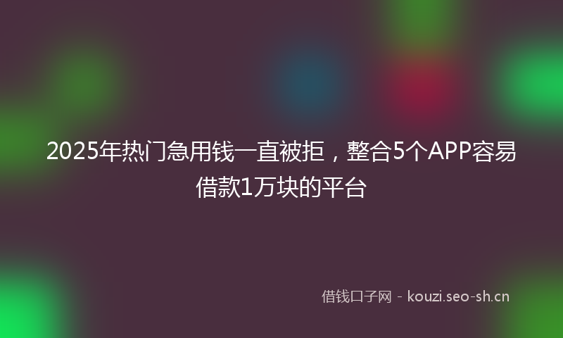 2025年热门急用钱一直被拒，整合5个APP容易借款1万块的平台