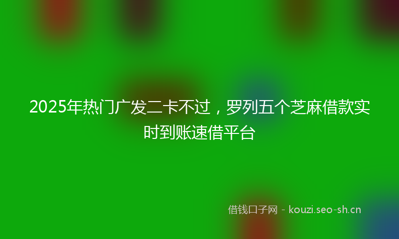 2025年热门广发二卡不过，罗列五个芝麻借款实时到账速借平台