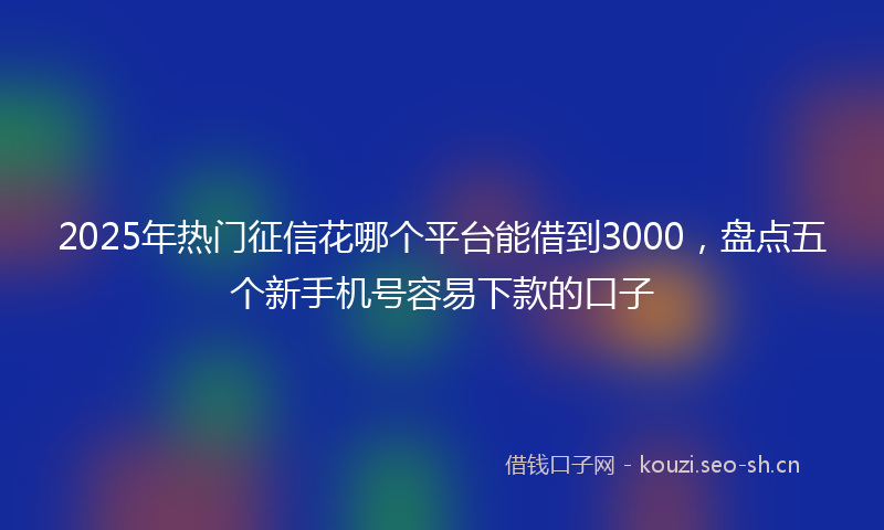 2025年热门征信花哪个平台能借到3000，盘点五个新手机号容易下款的口子