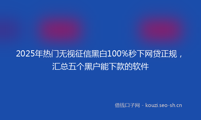 2025年热门无视征信黑白100%秒下网贷正规，汇总五个黑户能下款的软件