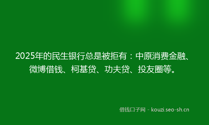 2025年的民生银行总是被拒有：中原消费金融、微博借钱、柯基贷、功夫贷、投友圈等。