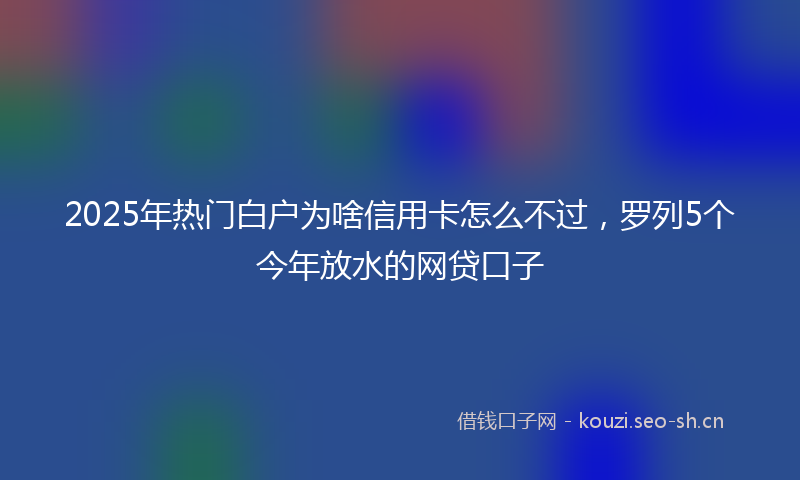 2025年热门白户为啥信用卡怎么不过，罗列5个今年放水的网贷口子