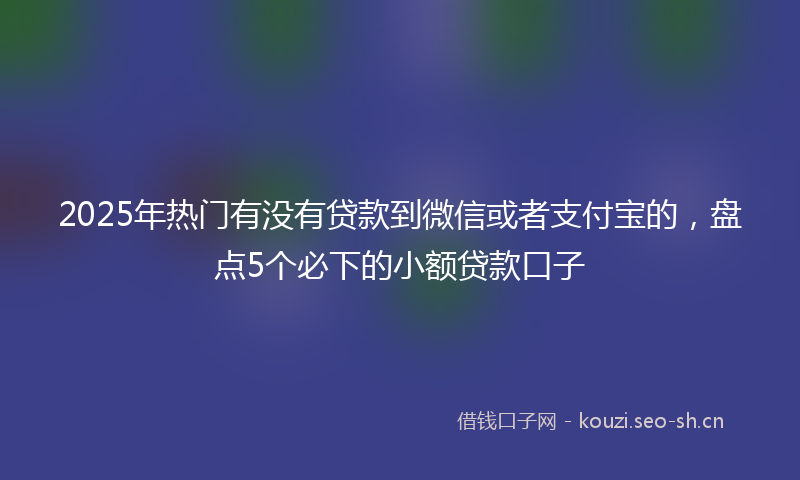 2025年热门有没有贷款到微信或者支付宝的，盘点5个必下的小额贷款口子
