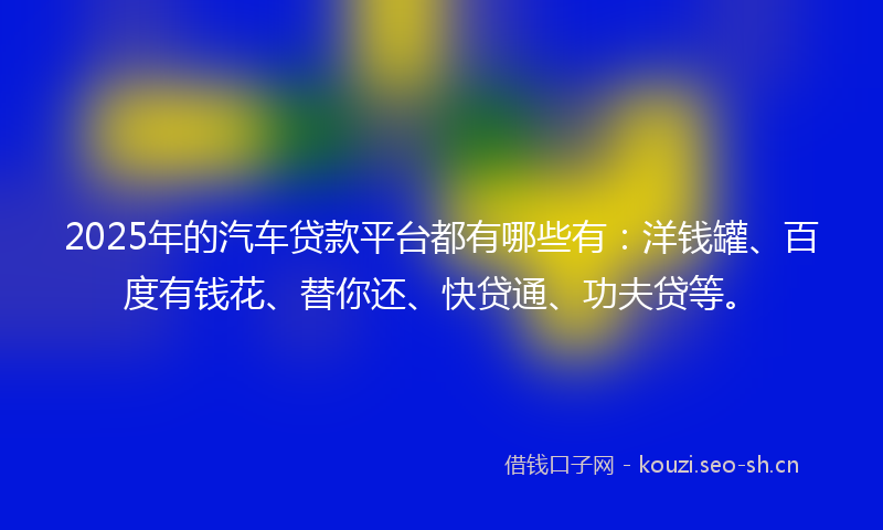 2025年的汽车贷款平台都有哪些有：洋钱罐、百度有钱花、替你还、快贷通、功夫贷等。