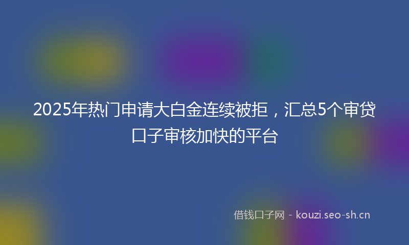 2025年热门申请大白金连续被拒，汇总5个审贷口子审核加快的平台