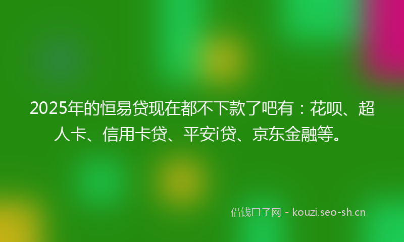 2025年的恒易贷现在都不下款了吧有:花呗、超人卡、信用卡贷、平安i贷、京东金融等。