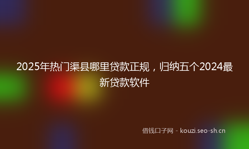 2025年热门渠县哪里贷款正规，归纳五个2024最新贷款软件