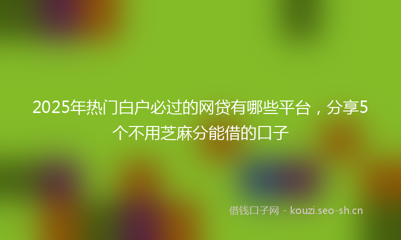 2025年热门白户必过的网贷有哪些平台，分享5个不用芝麻分能借的口子