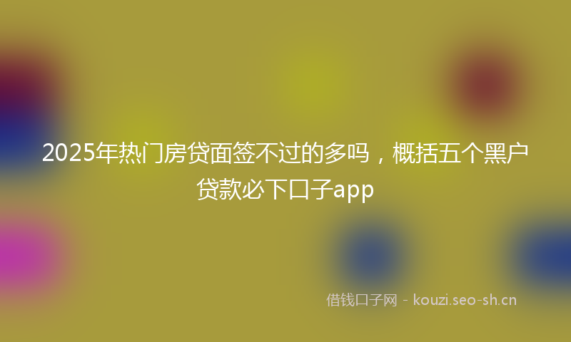 2025年热门房贷面签不过的多吗，概括五个黑户贷款必下口子app