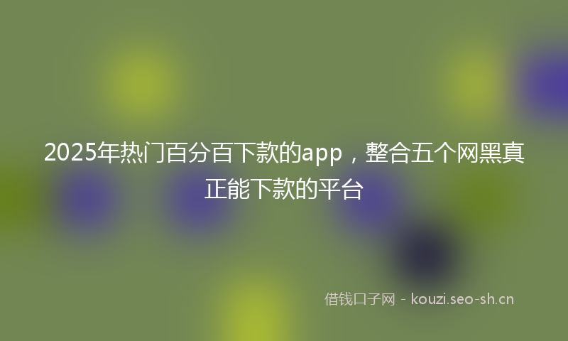 2025年热门百分百下款的app，整合五个网黑真正能下款的平台