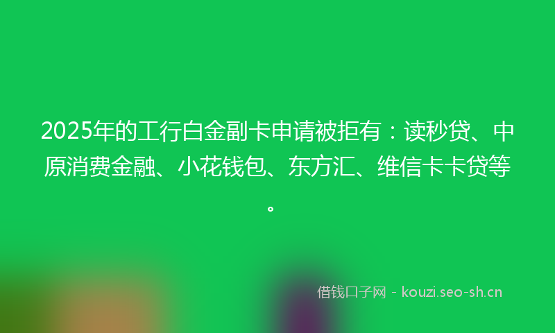 2025年的工行白金副卡申请被拒有：读秒贷、中原消费金融、小花钱包、东方汇、维信卡卡贷等。