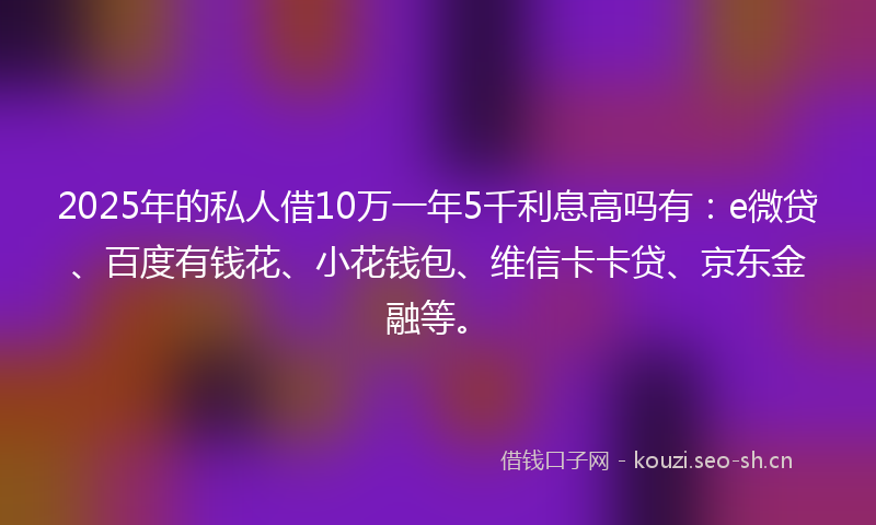 2025年的私人借10万一年5千利息高吗有：e微贷、百度有钱花、小花钱包、维信卡卡贷、京东金融等。