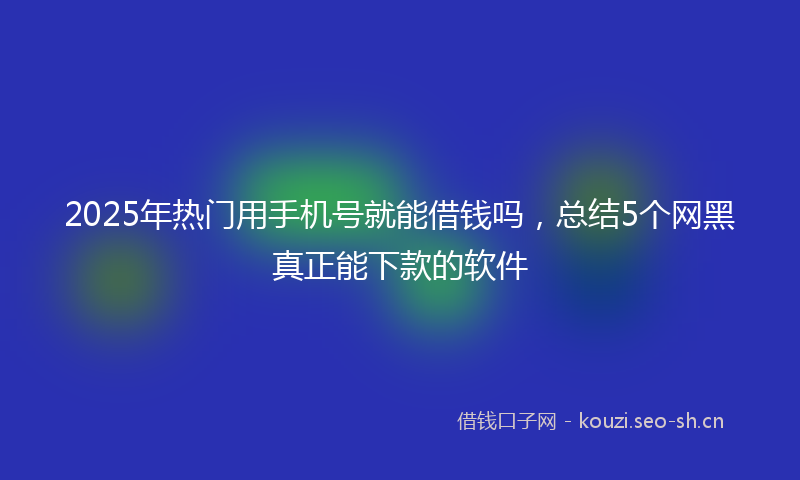 2025年热门用手机号就能借钱吗，总结5个网黑真正能下款的软件