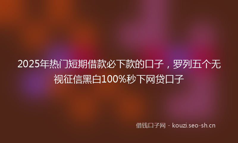2025年热门短期借款必下款的口子，罗列五个无视征信黑白100%秒下网贷口子