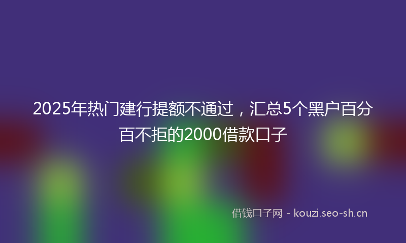 2025年热门建行提额不通过，汇总5个黑户百分百不拒的2000借款口子