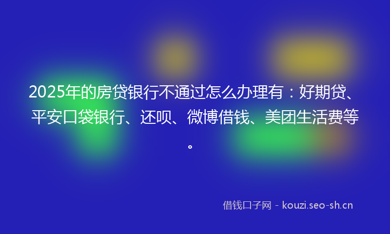 2025年的房贷银行不通过怎么办理有：好期贷、平安口袋银行、还呗、微博借钱、美团生活费等。
