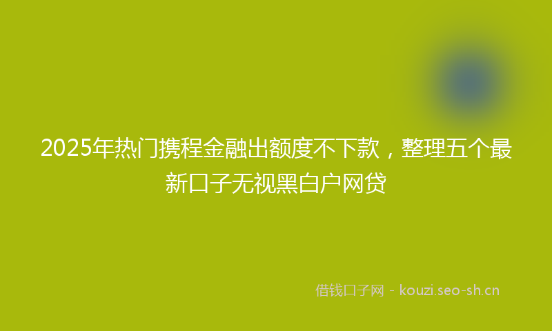 2025年热门携程金融出额度不下款,整理五个最新口子无视黑白户网贷