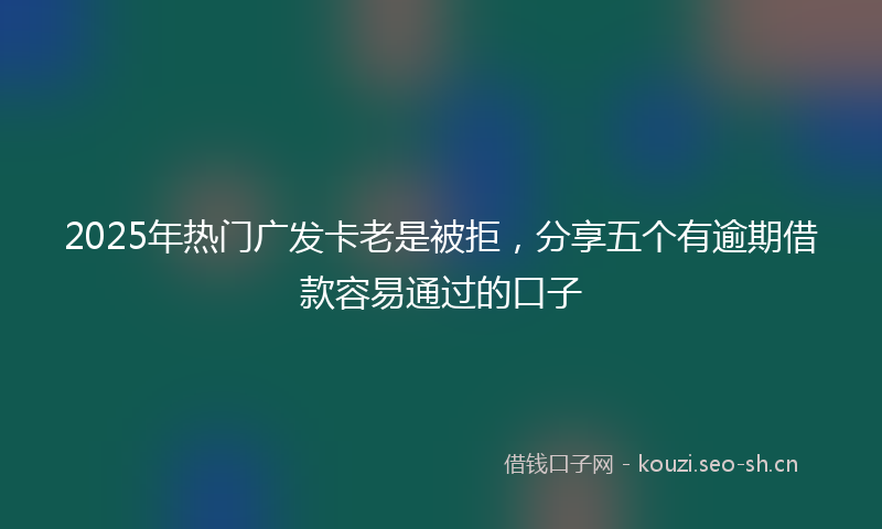 2025年热门广发卡老是被拒，分享五个有逾期借款容易通过的口子