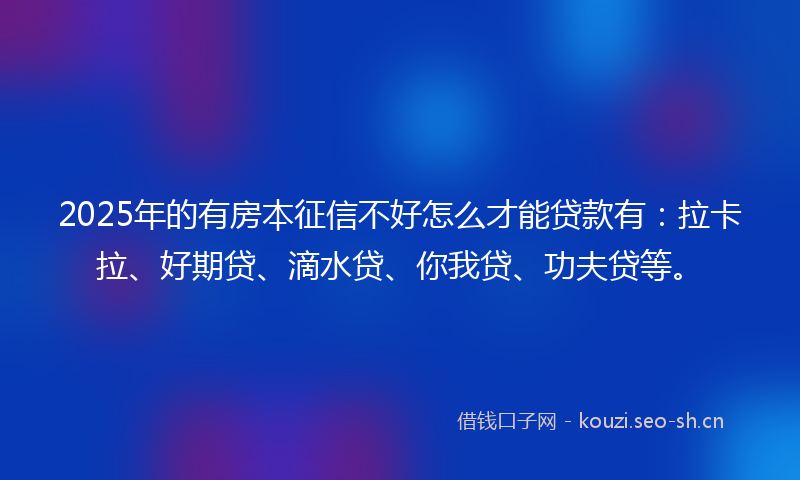 2025年的有房本征信不好怎么才能贷款有：拉卡拉、好期贷、滴水贷、你我贷、功夫贷等。