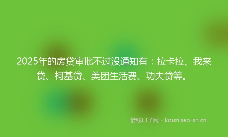 2025年的房贷审批不过没通知有：拉卡拉、我来贷、柯基贷、美团生活费、功夫贷等。