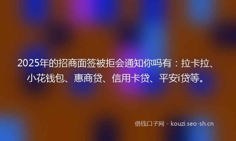 2025年的招商面签被拒会通知你吗有：拉卡拉、小花钱包、惠商贷、信用卡贷、平安i贷等。