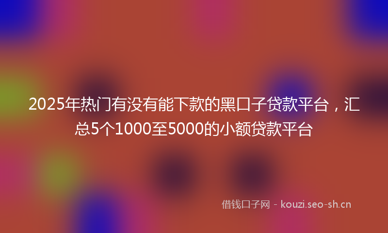 2025年热门有没有能下款的黑口子贷款平台，汇总5个1000至5000的小额贷款平台