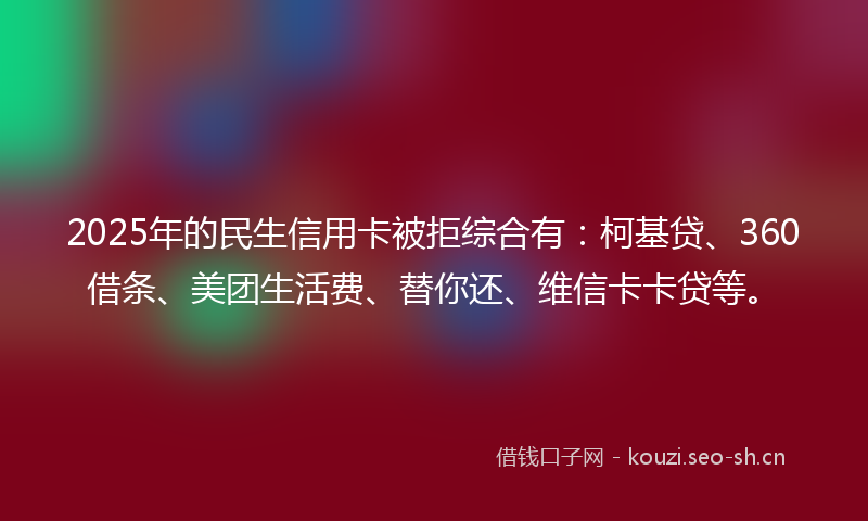 2025年的民生信用卡被拒综合有：柯基贷、360借条、美团生活费、替你还、维信卡卡贷等。