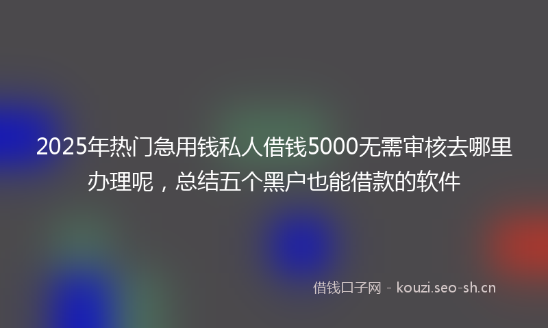 2025年热门急用钱私人借钱5000无需审核去哪里办理呢,总结五个黑户也能借款的软件