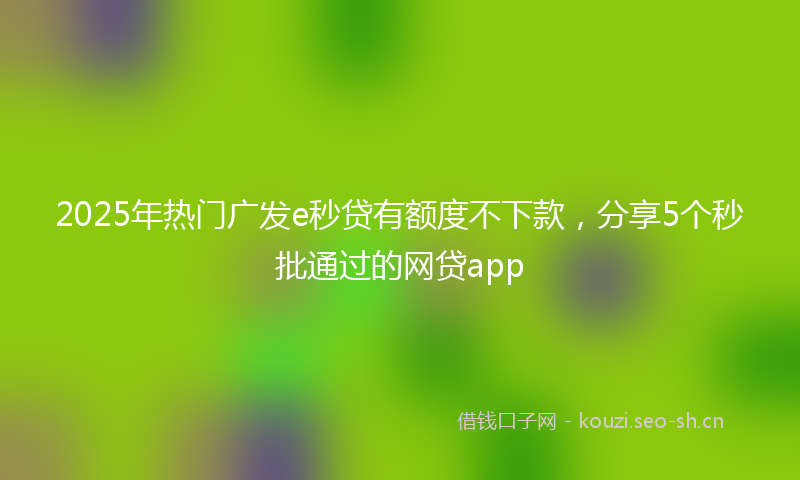 2025年热门广发e秒贷有额度不下款，分享5个秒批通过的网贷app