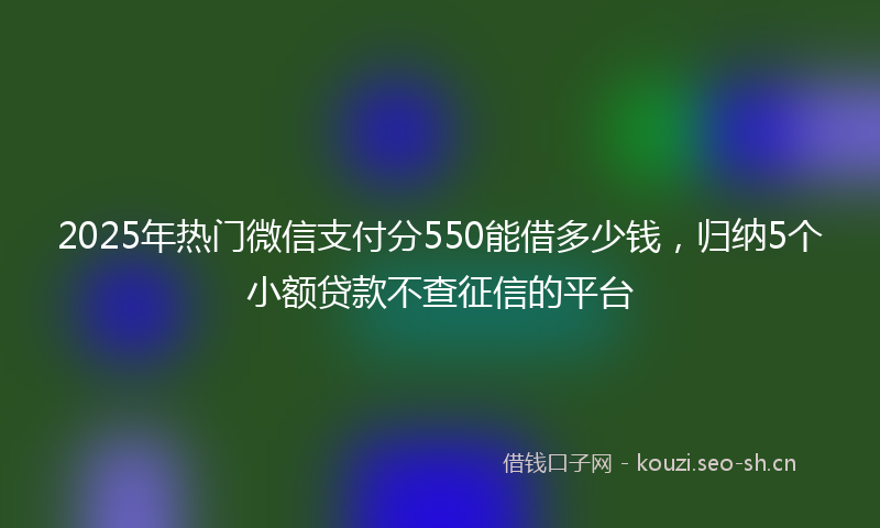 2025年热门微信支付分550能借多少钱，归纳5个小额贷款不查征信的平台